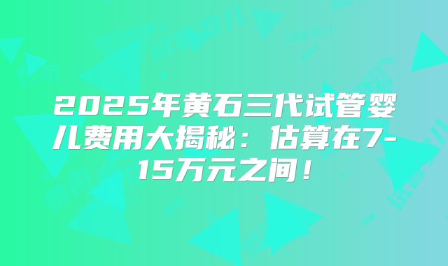 2025年黄石三代试管婴儿费用大揭秘：估算在7-15万元之间！