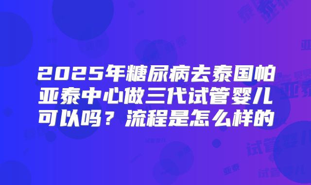2025年糖尿病去泰国帕亚泰中心做三代试管婴儿可以吗？流程是怎么样的