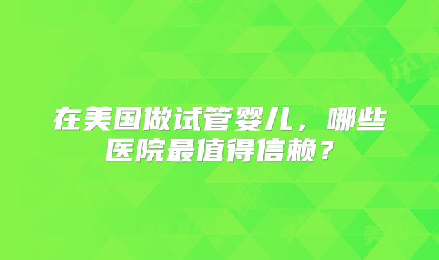 在美国做试管婴儿，哪些医院最值得信赖？