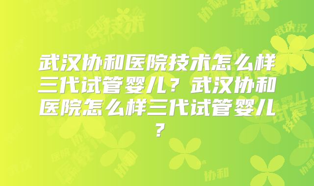 武汉协和医院技术怎么样三代试管婴儿？武汉协和医院怎么样三代试管婴儿？