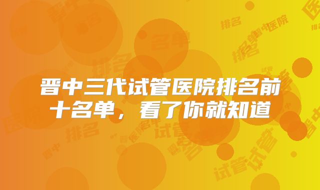 晋中三代试管医院排名前十名单，看了你就知道