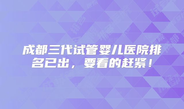 成都三代试管婴儿医院排名已出,要看的赶紧!