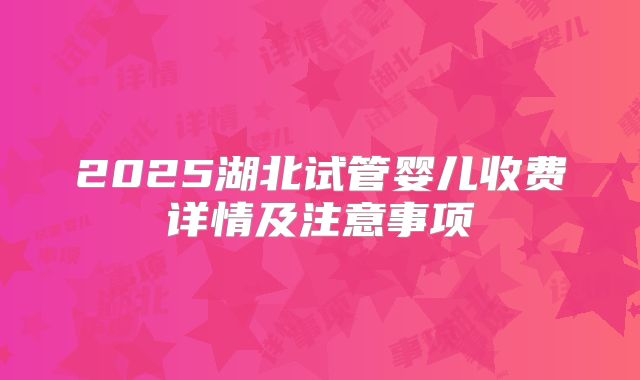 2025湖北试管婴儿收费详情及注意事项