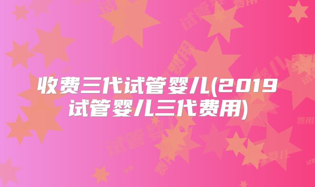 收费三代试管婴儿(2019试管婴儿三代费用)