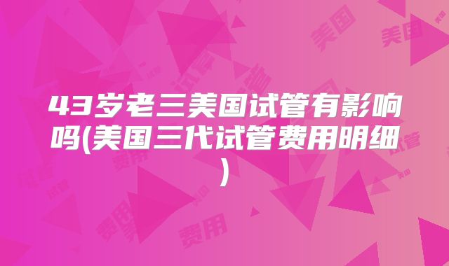 43岁老三美国试管有影响吗(美国三代试管费用明细)