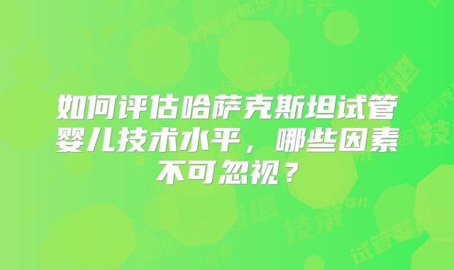 如何评估哈萨克斯坦试管婴儿技术水平，哪些因素不可忽视？