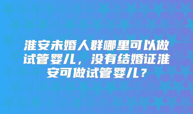 淮安未婚人群哪里可以做试管婴儿,没有结婚证淮安可做试管婴儿?