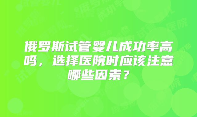 俄罗斯试管婴儿成功率高吗,选择医院时应该注意哪些因素?