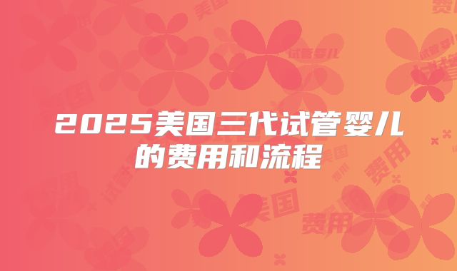 2025美国三代试管婴儿的费用和流程