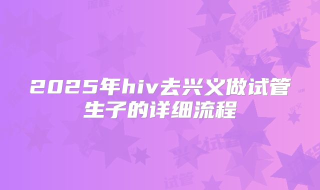 2025年hiv去兴义做试管生子的详细流程