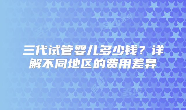 三代试管婴儿多少钱?详解不同地区的费用差异