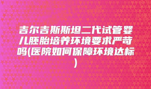 吉尔吉斯斯坦二代试管婴儿胚胎培养环境要求严苛吗(医院如何保障环境达标)