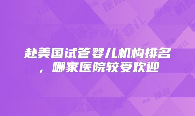 赴美国试管婴儿机构排名，哪家医院较受欢迎