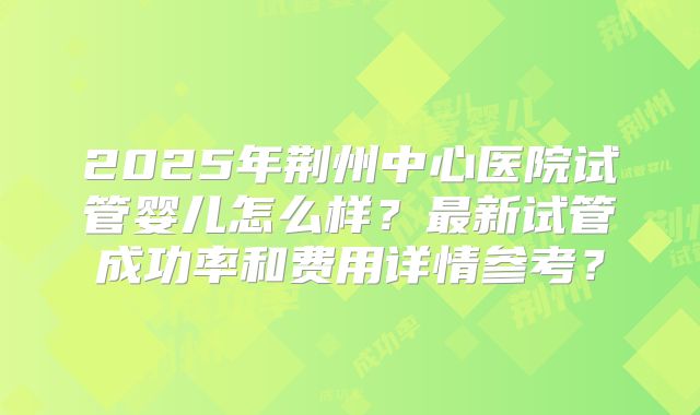 2025年荆州中心医院试管婴儿怎么样?最新试管成功率和费用详情参考?
