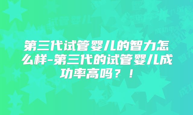第三代试管婴儿的智力怎么样-第三代的试管婴儿成功率高吗？！