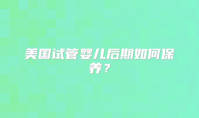 美国试管婴儿后期如何保养?