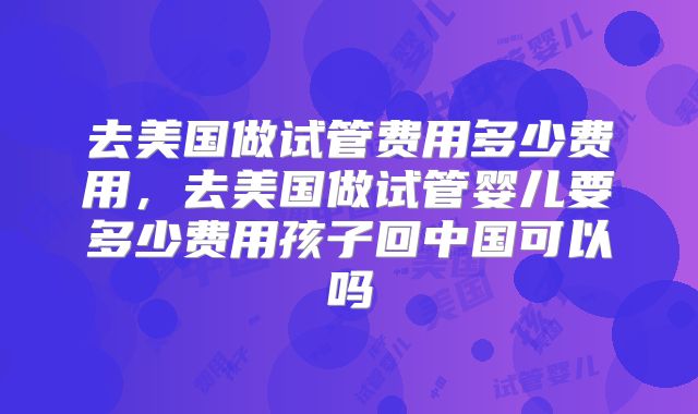 去美国做试管费用多少费用，去美国做试管婴儿要多少费用孩子回中国可以吗