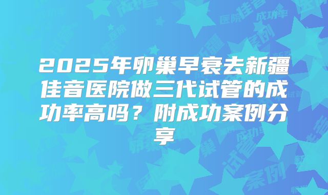 2025年卵巢早衰去新疆佳音医院做三代试管的成功率高吗？附成功案例分享
