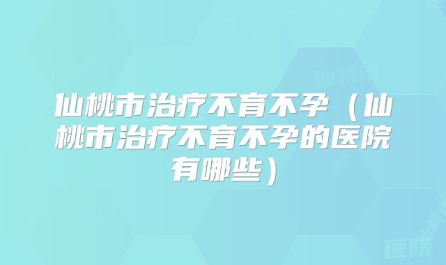 仙桃市治疗不育不孕（仙桃市治疗不育不孕的医院有哪些）