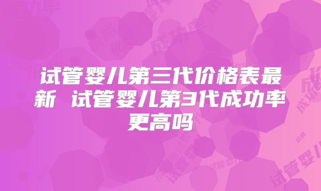 试管婴儿第三代价格表最新 试管婴儿第3代成功率更高吗