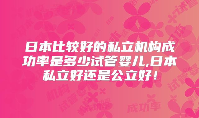 日本比较好的私立机构成功率是多少试管婴儿,日本私立好还是公立好！