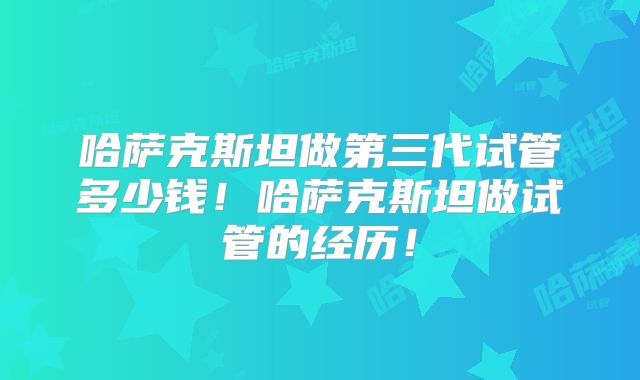 哈萨克斯坦做第三代试管多少钱！哈萨克斯坦做试管的经历！