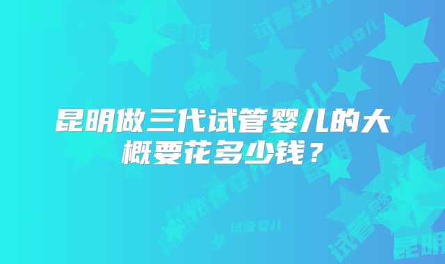 昆明做三代试管婴儿的大概要花多少钱?