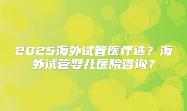 2025海外试管医疗选?海外试管婴儿医院咨询?