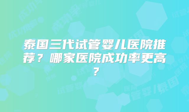 泰国三代试管婴儿医院推荐？哪家医院成功率更高？