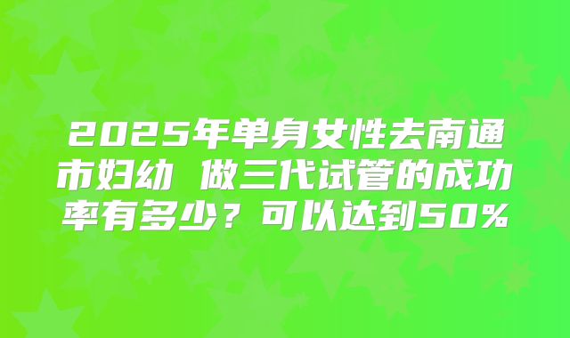 2025年单身女性去南通市妇幼 做三代试管的成功率有多少？可以达到50%