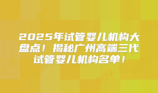 2025年试管婴儿机构大盘点！揭秘广州高端三代试管婴儿机构名单！
