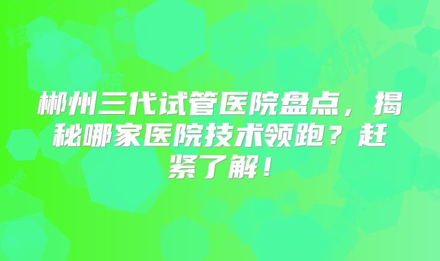 郴州三代试管医院盘点，揭秘哪家医院技术领跑？赶紧了解！