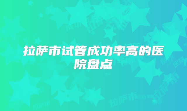 拉萨市试管成功率高的医院盘点