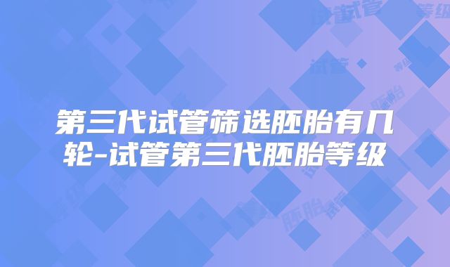 第三代试管筛选胚胎有几轮-试管第三代胚胎等级