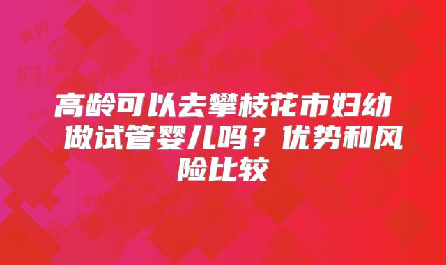 高龄可以去攀枝花市妇幼 做试管婴儿吗?优势和风险比较