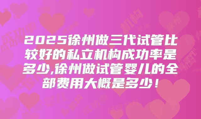 2025徐州做三代试管比较好的私立机构成功率是多少,徐州做试管婴儿的全部费用大概是多少！