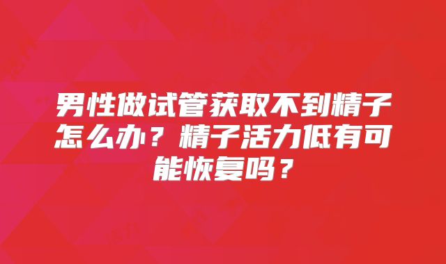 男性做试管获取不到精子怎么办？精子活力低有可能恢复吗？
