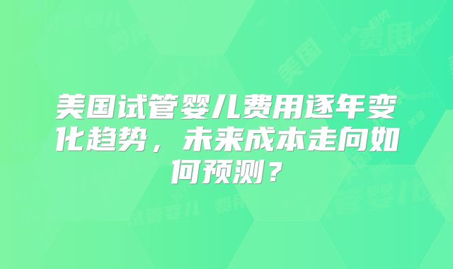 美国试管婴儿费用逐年变化趋势，未来成本走向如何预测？