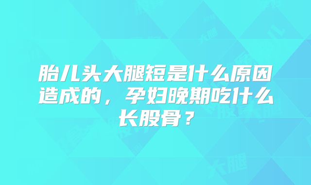 胎儿头大腿短是什么原因造成的，孕妇晚期吃什么长股骨？