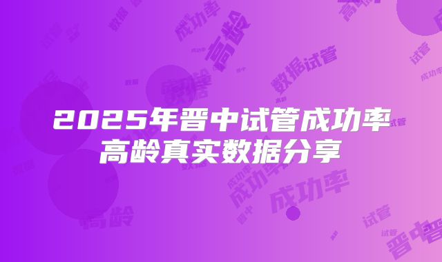 2025年晋中试管成功率高龄真实数据分享