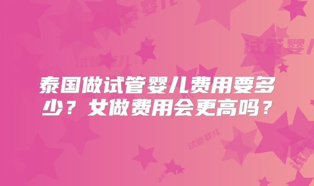 泰国做试管婴儿费用要多少？女做费用会更高吗？