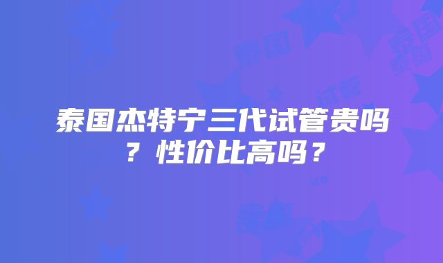 泰国杰特宁三代试管贵吗?性价比高吗?
