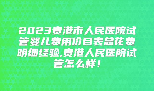 2023贵港市人民医院试管婴儿费用价目表总花费明细经验,贵港人民医院试管怎么样！