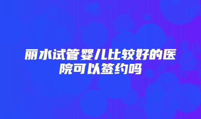 丽水试管婴儿比较好的医院可以签约吗