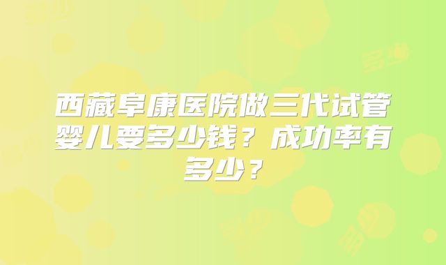 西藏阜康医院做三代试管婴儿要多少钱？成功率有多少？