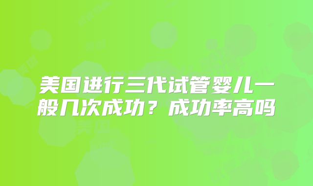 美国进行三代试管婴儿一般几次成功？成功率高吗