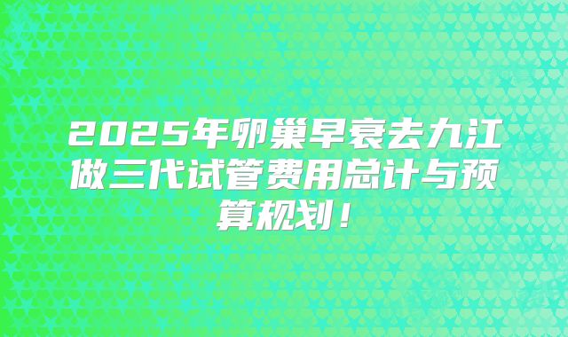 2025年卵巢早衰去九江做三代试管费用总计与预算规划！