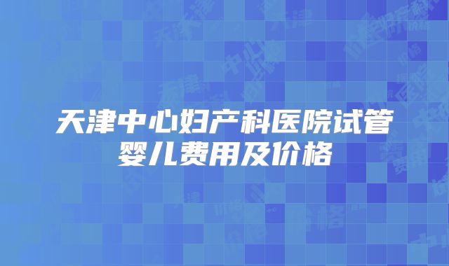 天津中心妇产科医院试管婴儿费用及价格