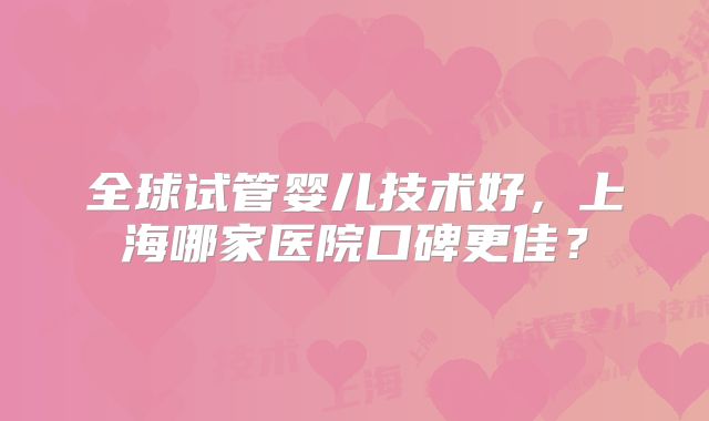 全球试管婴儿技术好,上海哪家医院口碑更佳?