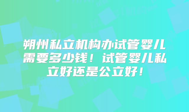 朔州私立机构办试管婴儿需要多少钱！试管婴儿私立好还是公立好！